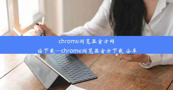 chrome浏览器官方网站下载—chrome浏览器官方下载 安卓