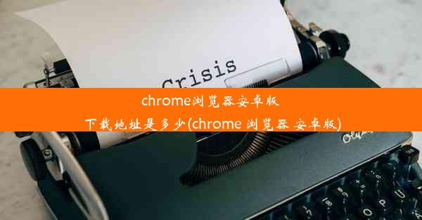 chrome浏览器安卓版下载地址是多少(chrome 浏览器 安卓版)