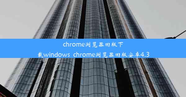 chrome浏览器旧版下载windows_chrome浏览器旧版安卓4.3