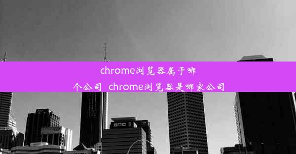 chrome浏览器属于哪个公司_chrome浏览器是哪家公司