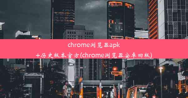 chrome浏览器apk+历史版本官方(chrome浏览器安卓旧版)