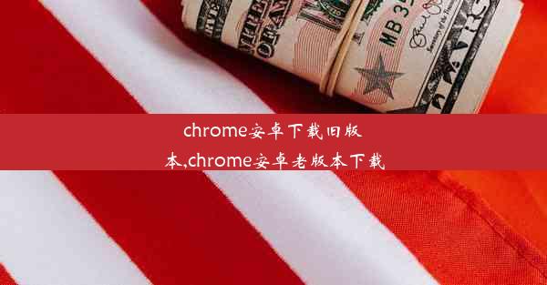 chrome安卓下载旧版本,chrome安卓老版本下载