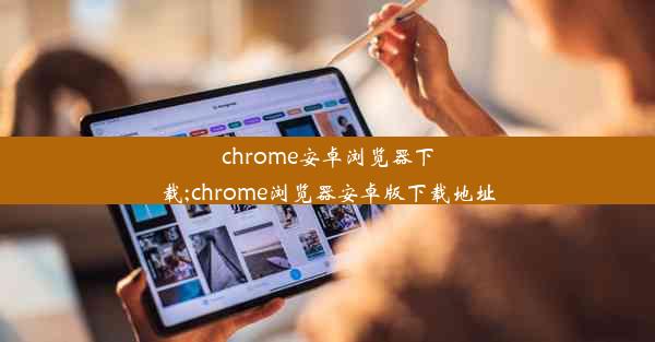 chrome安卓浏览器下载;chrome浏览器安卓版下载地址