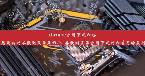 chrome官网下载和安装最新的谷歌浏览器是哪个_谷歌浏览器官网下载的和普通的区别