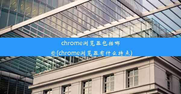 chrome浏览器包括哪些(chrome浏览器有什么特点)