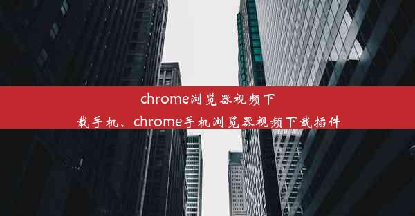 chrome浏览器视频下载手机、chrome手机浏览器视频下载插件