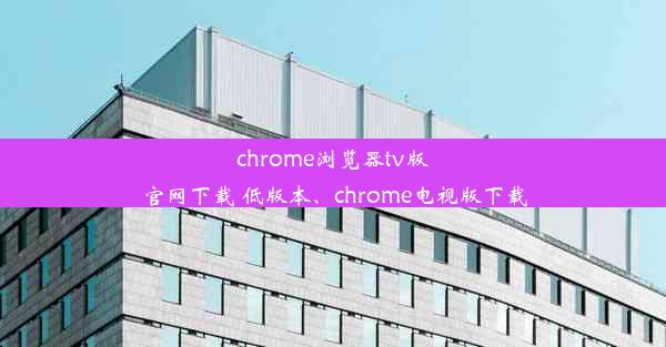 chrome浏览器tv版官网下载 低版本、chrome电视版下载