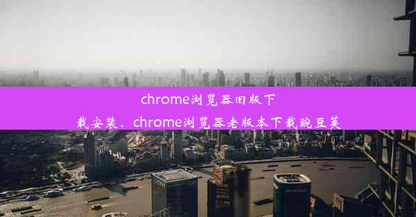 chrome浏览器旧版下载安装、chrome浏览器老版本下载豌豆荚