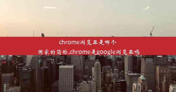 chrome浏览器是哪个国家的简称,chrome是google浏览器吗