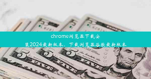 chrome浏览器下载安装2024最新版本、下载浏览器谷歌最新版本