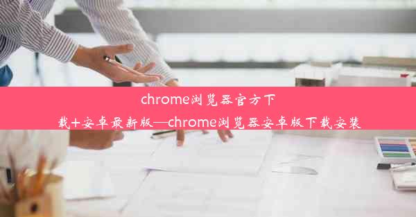 chrome浏览器官方下载+安卓最新版—chrome浏览器安卓版下载安装