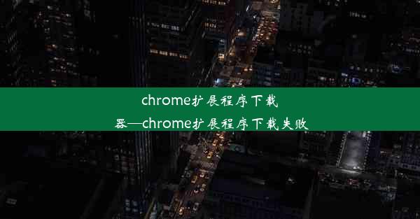 chrome扩展程序下载器—chrome扩展程序下载失败