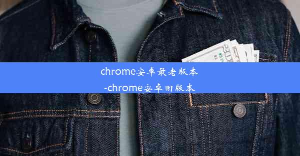 chrome安卓最老版本-chrome安卓旧版本