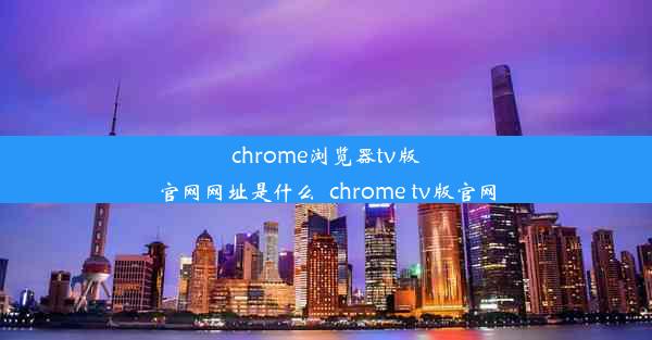 chrome浏览器tv版官网网址是什么_chrome tv版官网