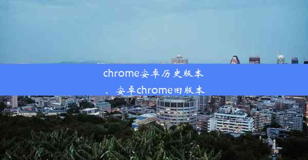 chrome安卓历史版本、安卓chrome旧版本