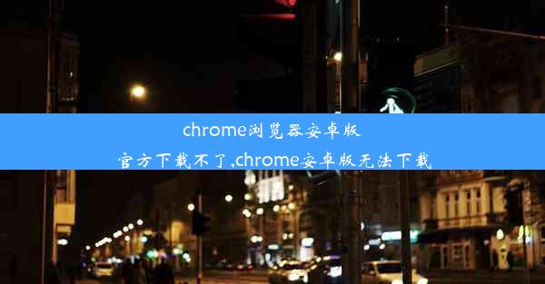 chrome浏览器安卓版官方下载不了,chrome安卓版无法下载