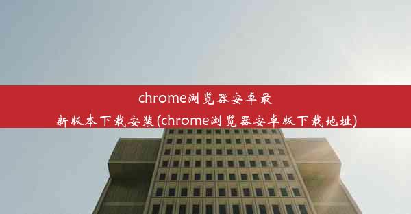 chrome浏览器安卓最新版本下载安装(chrome浏览器安卓版下载地址)