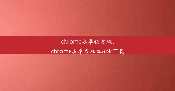 chrome安卓稳定版、chrome安卓各版本apk下载