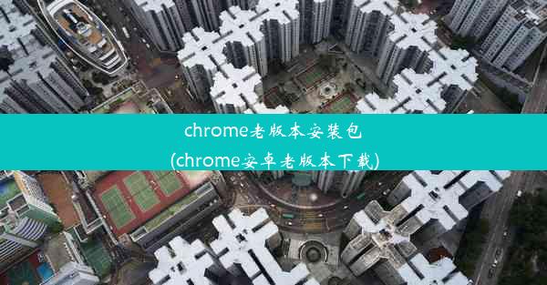 chrome老版本安装包(chrome安卓老版本下载)