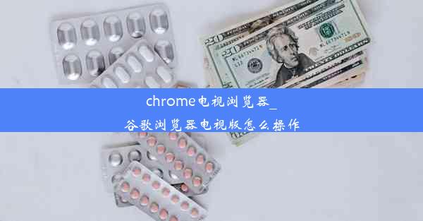 chrome电视浏览器_谷歌浏览器电视版怎么操作