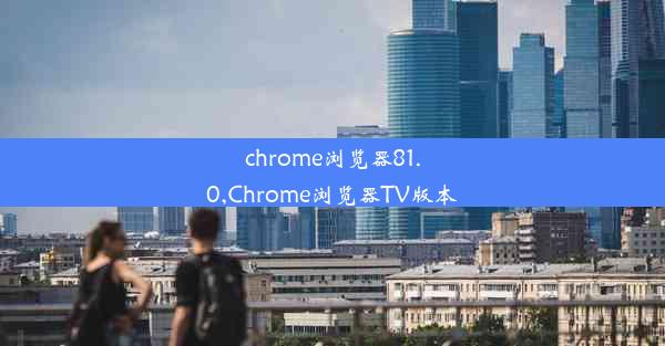 chrome浏览器81.0,Chrome浏览器TV版本