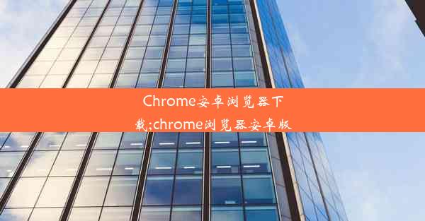 Chrome安卓浏览器下载;chrome浏览器安卓版