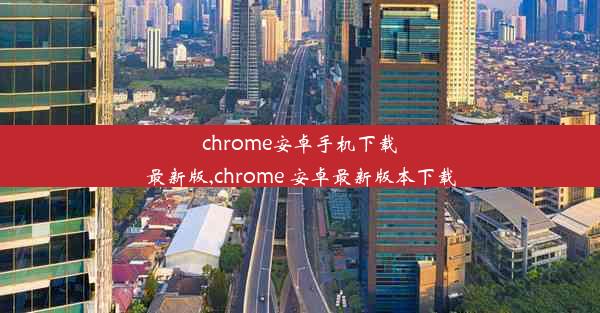 chrome安卓手机下载最新版,chrome 安卓最新版本下载