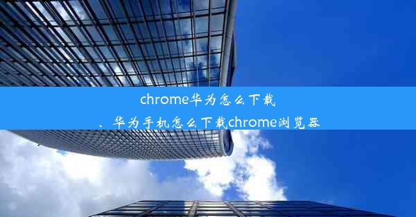 chrome华为怎么下载、华为手机怎么下载chrome浏览器