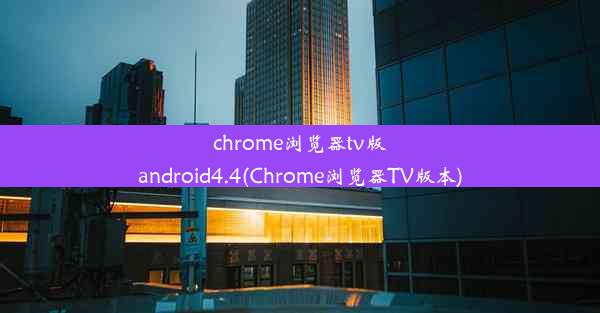 chrome浏览器tv版android4.4(Chrome浏览器TV版本)