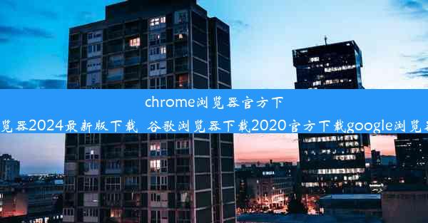 chrome浏览器官方下载-谷歌浏览器2024最新版下载_谷歌浏览器下载2020官方下载google浏览器官方下载