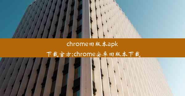 chrome旧版本apk下载官方;chrome安卓旧版本下载