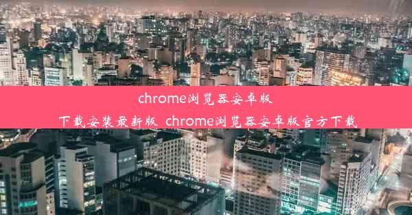 chrome浏览器安卓版下载安装最新版_chrome浏览器安卓版官方下载