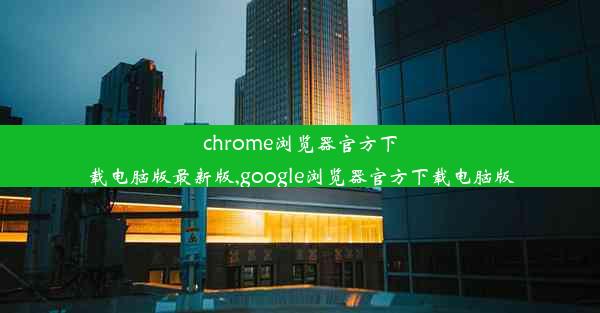 chrome浏览器官方下载电脑版最新版,google浏览器官方下载电脑版