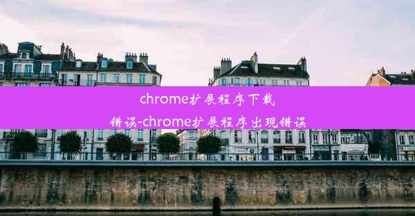 chrome扩展程序下载错误-chrome扩展程序出现错误