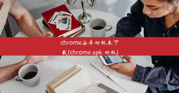 chrome安卓旧版本下载(chrome apk 旧版)