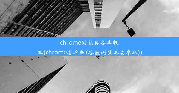 chrome浏览器安卓版本(chrome安卓版(谷歌浏览器安卓版))