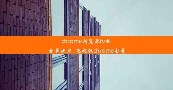 chrome浏览器tv版全屏使用_电视版chrome全屏