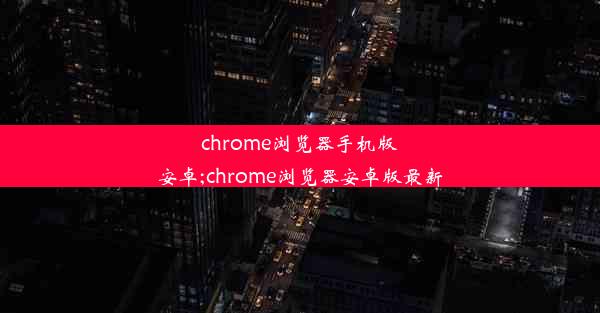 chrome浏览器手机版安卓;chrome浏览器安卓版最新