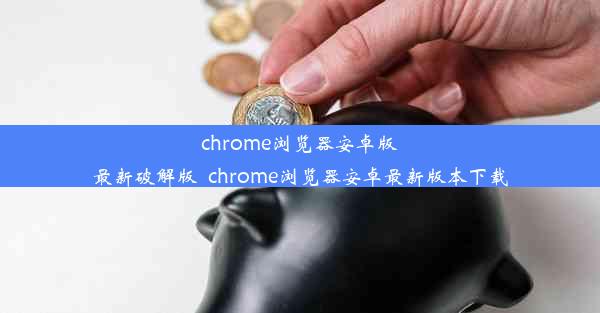 chrome浏览器安卓版最新破解版_chrome浏览器安卓最新版本下载