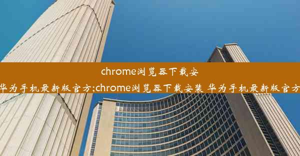 chrome浏览器下载安装+华为手机最新版官方;chrome浏览器下载安装 华为手机最新版官方网站