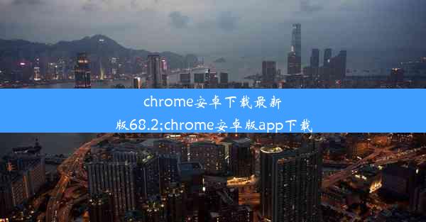 chrome安卓下载最新版68.2;chrome安卓版app下载