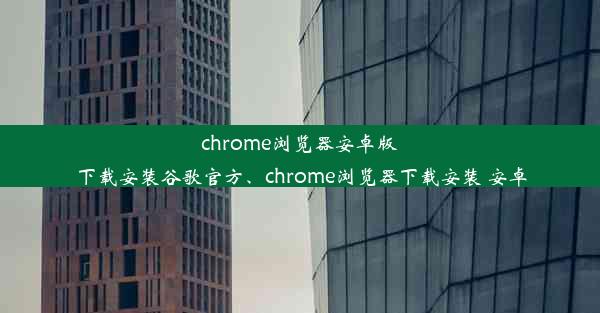 chrome浏览器安卓版下载安装谷歌官方、chrome浏览器下载安装 安卓