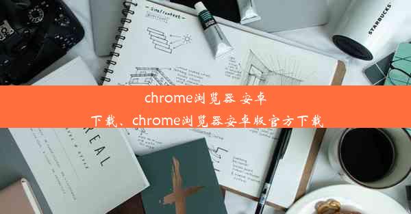 chrome浏览器 安卓下载、chrome浏览器安卓版官方下载