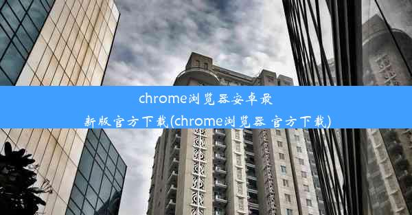 chrome浏览器安卓最新版官方下载(chrome浏览器 官方下载)