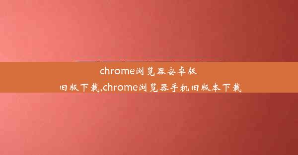 chrome浏览器安卓版旧版下载,chrome浏览器手机旧版本下载