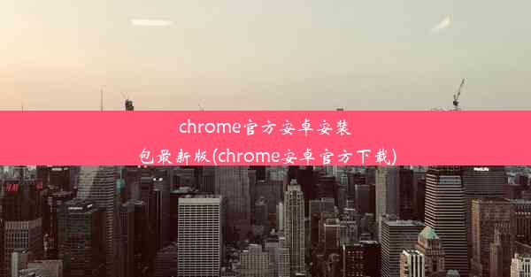 chrome官方安卓安装包最新版(chrome安卓官方下载)