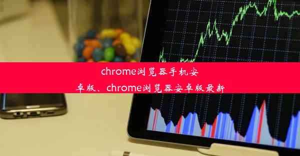 chrome浏览器手机安卓版、chrome浏览器安卓版最新