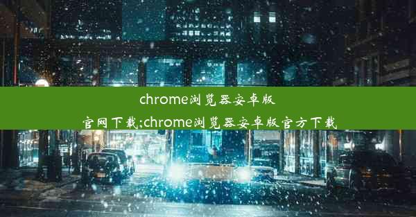 chrome浏览器安卓版官网下载;chrome浏览器安卓版官方下载