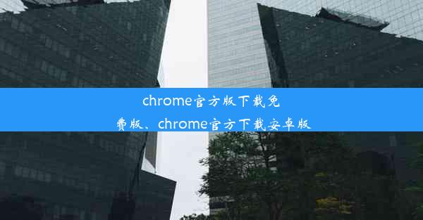 chrome官方版下载免费版、chrome官方下载安卓版