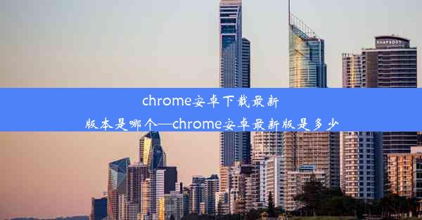 chrome安卓下载最新版本是哪个—chrome安卓最新版是多少